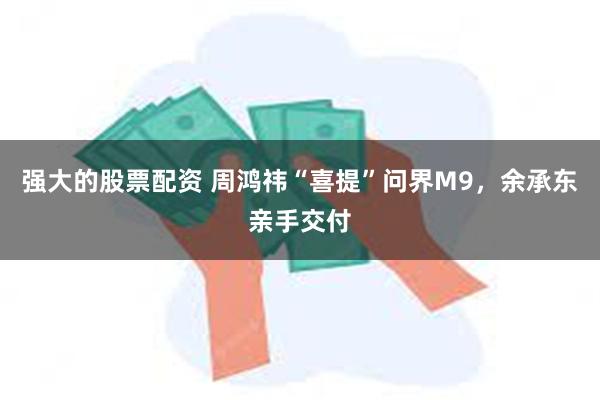 强大的股票配资 周鸿祎“喜提”问界M9，余承东亲手交付