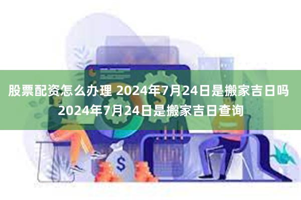 股票配资怎么办理 2024年7月24日是搬家吉日吗 2024年7月24日是搬家吉日查询