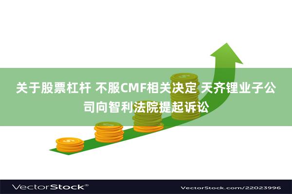 关于股票杠杆 不服CMF相关决定 天齐锂业子公司向智利法院提起诉讼