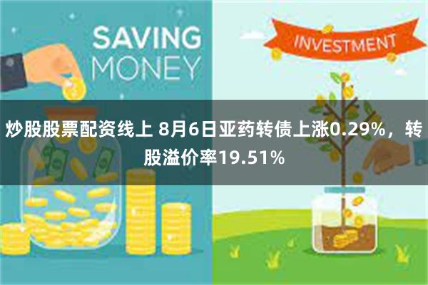 炒股股票配资线上 8月6日亚药转债上涨0.29%，转股溢价率19.51%