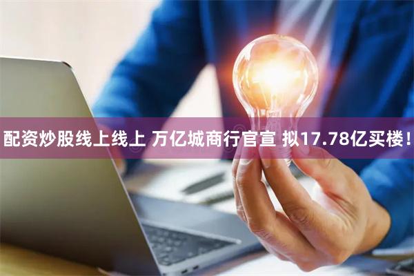 配资炒股线上线上 万亿城商行官宣 拟17.78亿买楼！