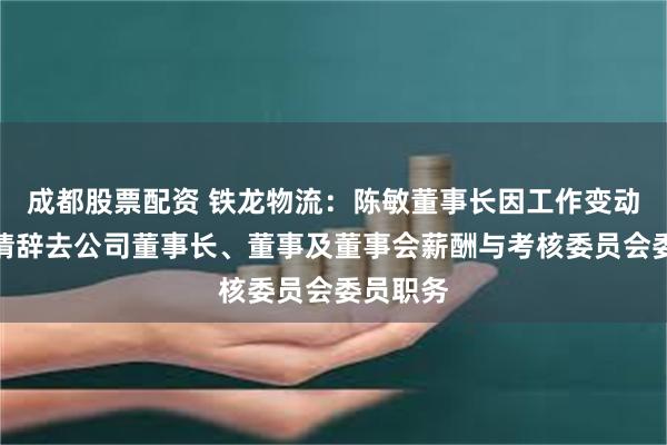 成都股票配资 铁龙物流：陈敏董事长因工作变动原因申请辞去公司董事长、董事及董事会薪酬与考核委员会委员职务