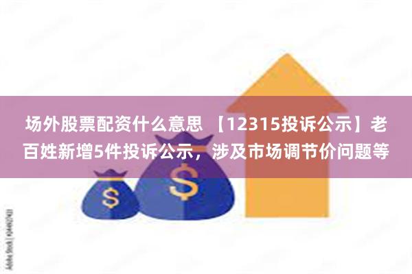 场外股票配资什么意思 【12315投诉公示】老百姓新增5件投诉公示，涉及市场调节价问题等