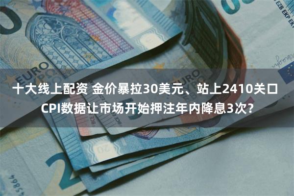 十大线上配资 金价暴拉30美元、站上2410关口 CPI数据让市场开始押注年内降息3次？