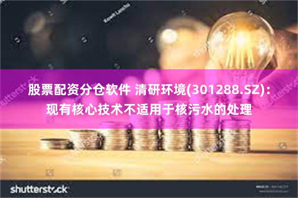 股票配资分仓软件 清研环境(301288.SZ)：现有核心技术不适用于核污水的处理