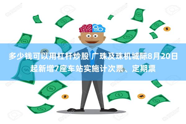 多少钱可以用杠杆炒股 广珠及珠机城际8月20日起新增7座车站实施计次票、定期票