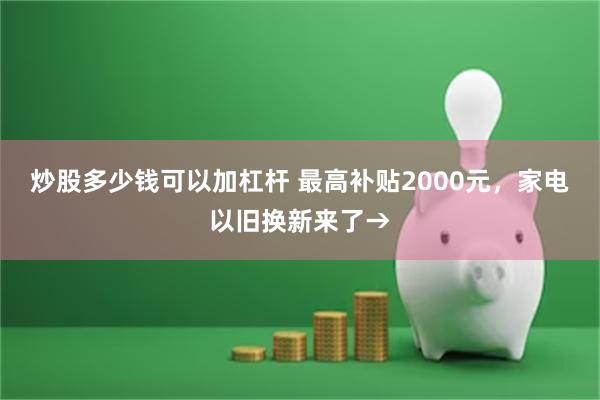 炒股多少钱可以加杠杆 最高补贴2000元，家电以旧换新来了→