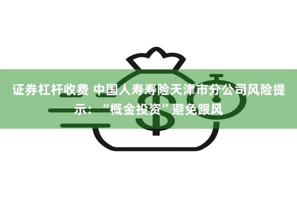 证券杠杆收费 中国人寿寿险天津市分公司风险提示：“概金投资”避免跟风