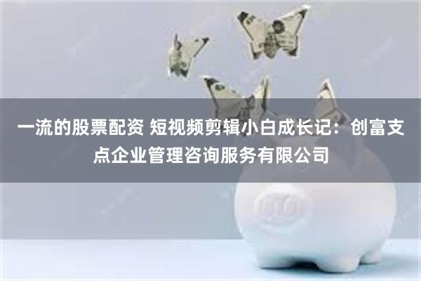 一流的股票配资 短视频剪辑小白成长记：创富支点企业管理咨询服务有限公司