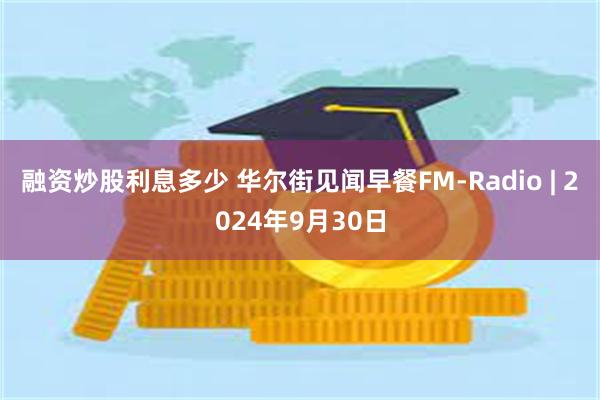 融资炒股利息多少 华尔街见闻早餐FM-Radio | 2024年9月30日