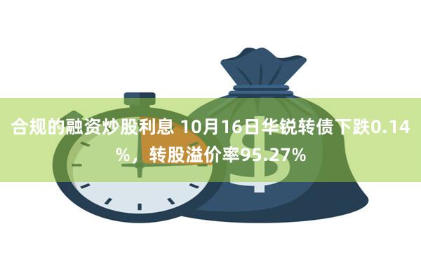 合规的融资炒股利息 10月16日华锐转债下跌0.14%，转股溢价率95.27%