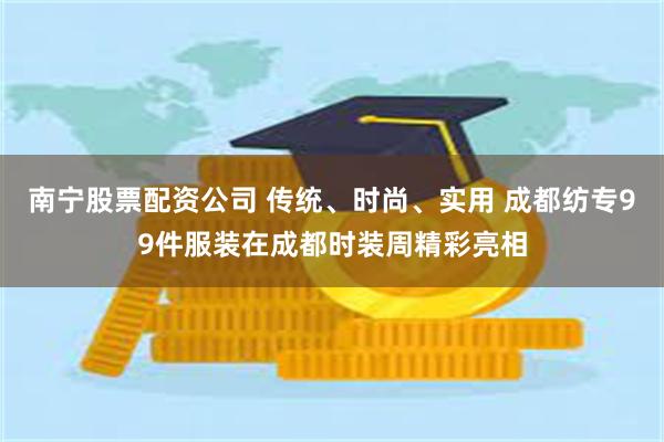 南宁股票配资公司 传统、时尚、实用 成都纺专99件服装在成都时装周精彩亮相