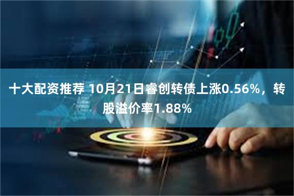 十大配资推荐 10月21日睿创转债上涨0.56%，转股溢价率1.88%