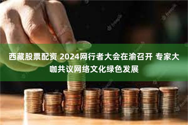 西藏股票配资 2024网行者大会在渝召开 专家大咖共议网络文化绿色发展