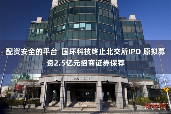 配资安全的平台  国环科技终止北交所IPO 原拟募资2.5亿元招商证券保荐