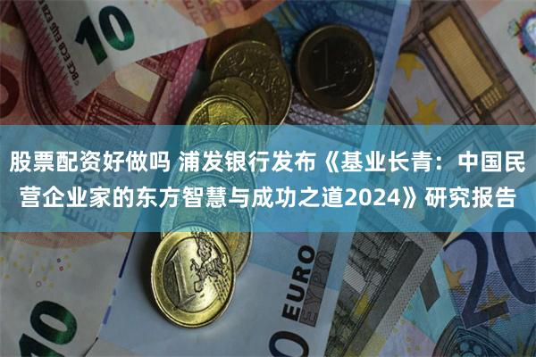 股票配资好做吗 浦发银行发布《基业长青：中国民营企业家的东方智慧与成功之道2024》研究报告