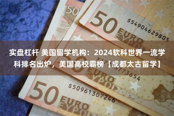 实盘杠杆 美国留学机构：2024软科世界一流学科排名出炉，美国高校霸榜【成都太古留学】