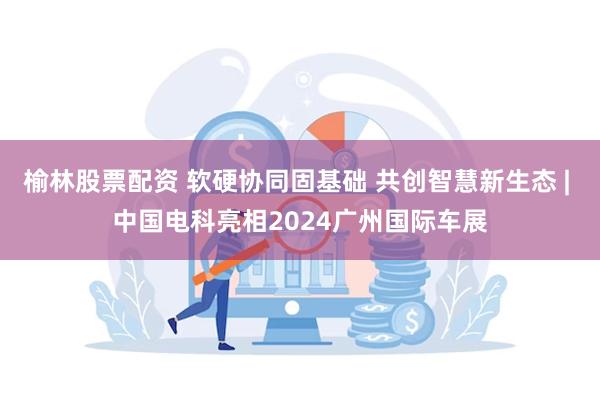 榆林股票配资 软硬协同固基础 共创智慧新生态 | 中国电科亮相2024广州国际车展