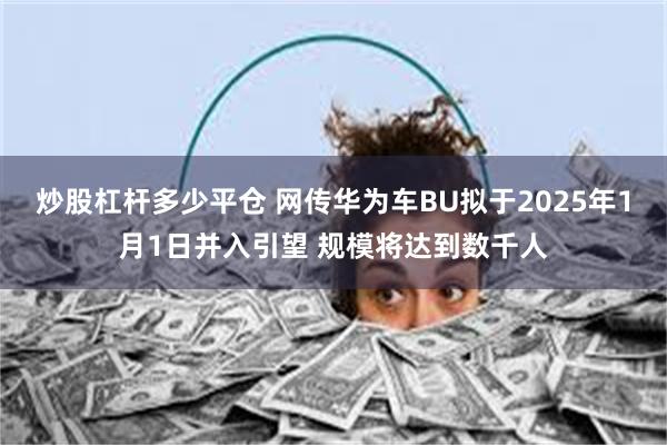 炒股杠杆多少平仓 网传华为车BU拟于2025年1月1日并入引望 规模将达到数千人