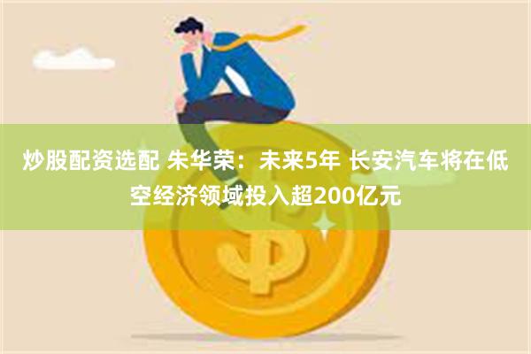 炒股配资选配 朱华荣：未来5年 长安汽车将在低空经济领域投入超200亿元