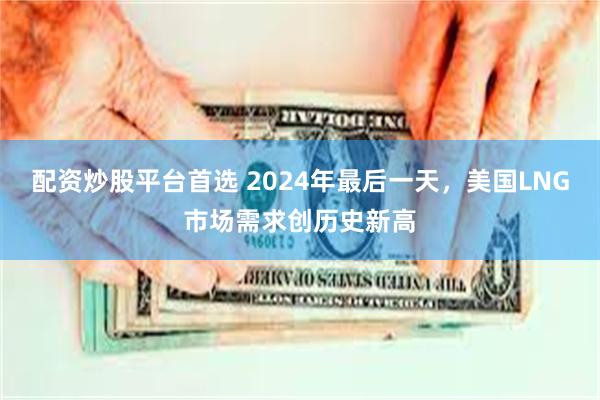 配资炒股平台首选 2024年最后一天，美国LNG市场需求创历史新高