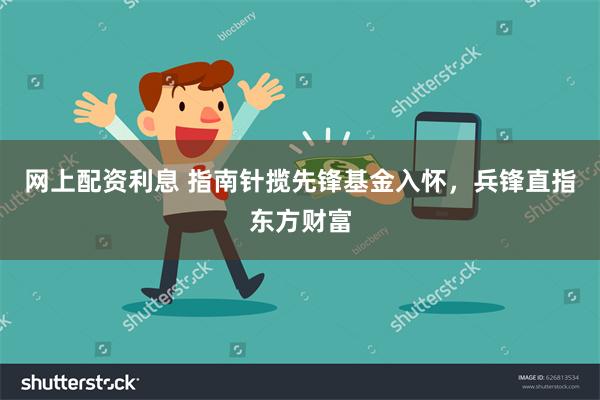 网上配资利息 指南针揽先锋基金入怀，兵锋直指东方财富