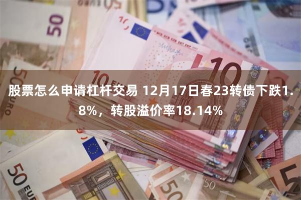 股票怎么申请杠杆交易 12月17日春23转债下跌1.8%，转股溢价率18.14%