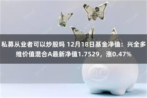 私募从业者可以炒股吗 12月18日基金净值：兴全多维价值混合A最新净值1.7529，涨0.47%