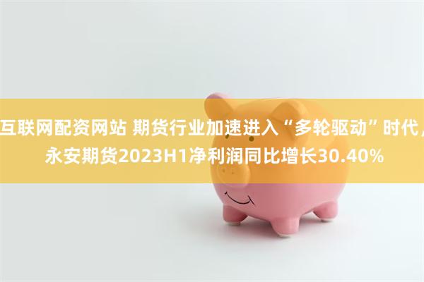 互联网配资网站 期货行业加速进入“多轮驱动”时代， 永安期货2023H1净利润同比增长30.40%