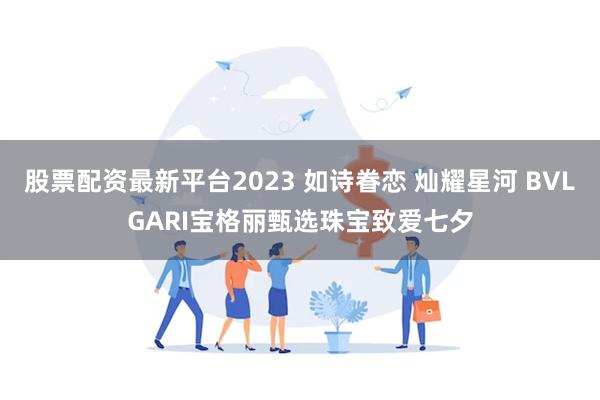 股票配资最新平台2023 如诗眷恋 灿耀星河 BVLGARI宝格丽甄选珠宝致爱七夕