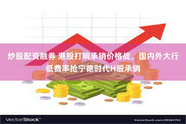 炒股配资融券 港股打响承销价格战，国内外大行低费率抢宁德时代H股承销