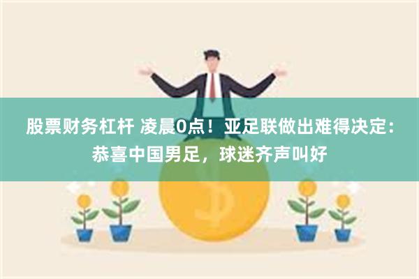 股票财务杠杆 凌晨0点！亚足联做出难得决定：恭喜中国男足，球迷齐声叫好