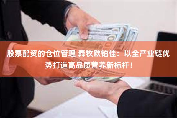 股票配资的仓位管理 羴牧欧铂佳：以全产业链优势打造高品质营养新标杆！