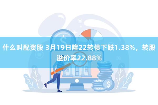 什么叫配资股 3月19日隆22转债下跌1.38%，转股溢价率22.88%