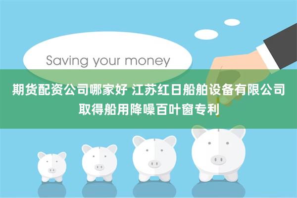 期货配资公司哪家好 江苏红日船舶设备有限公司取得船用降噪百叶窗专利